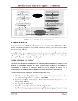 Administración de las tecnologías de información
EQUIPO 5 Página 5
EL PROCESO DE MEDICIÓN
Las organizacionesdebenlimitarlacantidadde medidasque utilizandentrodel mismoperiodode
tiempoconel finde garantizar su capacidad de adoptar los cambios pertinentes como resultado
de la información obtenida.
Las medidas deben revisarse para verificar que continúan suministrando información valida ala
organización:que lasfuentesy otros aspectos relacionados con sus atributos son correctos y que
los beneficios frente al esfuerzo dan un saldo positivo.
COMO SE DESARROLLA UNA “MEDIDA”
El proceso para desarrollar una medida ha de planificarse y documentarse, y comienza con la
selección de controles y objetivos de control específico para la medición, continúa con la
identificación de objetivos de medición, especificación de medidas y finaliza con el
establecimiento de recogida y análisis de datos e informes de procesos y herramientas.
La selección de controles específicos incluyen los siguientes pasos.
a) Identificarloscontroles y objetivos de control que fueron seleccionados como resultado
del análisis de riesgo, como se describe en la ISO 27001.
b) Establecerprioridadesentre controlesyobjetivosde control seleccionados como base en
los siguientes criterios:
 Los requisitos de stakeholders.
 La política de seguridad se la información de la organización.
 La informaciónnecesariaparasatisfacerlosrequisitoslegales,regulatorios y contrctuales.
 