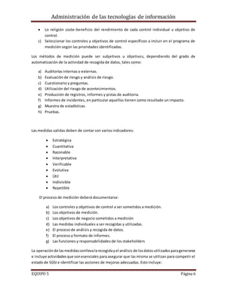 Administración de las tecnologías de información
EQUIPO 5 Página 6
 Lo religión coste-beneficio del rendimiento de cada control individual u objetivo de
control.
c) Seleccionar los controles y objetivos de control específicos a incluir en el programa de
medición según las prioridades identificadas.
Los métodos de medición puede ser subjetivos u objetivos, dependiendo del grado de
automatización de la actividad de recogida de datos, tales como:
a) Auditorías internas o externas.
b) Evaluación de riesgo y análisis de riesgo.
c) Cuestionario y preguntas.
d) Utilización del riesgo de acontecimientos.
e) Producción de registros, informes y pistas de auditoria.
f) Informes de incidentes, en particular aquellos tienen como resultado un impacto.
g) Muestra de estadísticas.
h) Pruebas.
Las medidas validas deben de contar con varios indicadores:
 Estratégica
 Cuantitativa
 Razonable
 Interpretativa
 Verificable
 Evolutiva
 Útil
 Indivisible
 Repetible
El proceso de medición deberá documentarse:
a) Los controles y objetivos de control a ser sometidos a medición.
b) Los objetivos de medición.
c) Los objetivos de negocio sometidos a medición
d) Las medidas individuales a ser recogidas y utilizadas.
e) El proceso de análisis y recogida de datos.
f) El proceso y formato de informes.
g) Las funciones y responsabilidades de los stakeholders
La operaciónde lasmedidasconllevalarecogidayel análisis de losdatosutilizadosparagenerarse
e incluye actividadesque sonesenciales para asegurar que las misma se utilizan para competir el
estado de SGSI e identificar las acciones de mejoras adecuadas. Esto incluye:
 