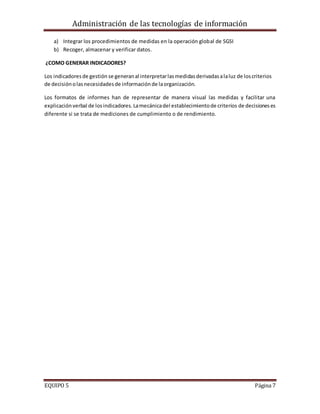 Administración de las tecnologías de información
EQUIPO 5 Página 7
a) Integrar los procedimientos de medidas en la operación global de SGSI
b) Recoger, almacenar y verificar datos.
¿COMO GENERAR INDICADORES?
Los indicadoresde gestión se generanal interpretarlasmedidasderivadasalaluz de loscriterios
de decisiónolasnecesidadesde informaciónde laorganización.
Los formatos de informes han de representar de manera visual las medidas y facilitar una
explicaciónverbal de losindicadores.Lamecánicadel establecimientode criterios de decisioneses
diferente si se trata de mediciones de cumplimiento o de rendimiento.
 