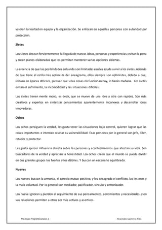 Practicas Preprofesionales 1 - - Alvarado Castillo Alex
valoran la lealtad en equipo y la organización. Se enfocan en aquellas personas con autoridad por
protección.
Sietes
Los sietes desean fervientemente lallegadade nuevas ideas,personas y experiencias; evitan la pena
y crean planes elaboradas que les permitan mantener varias opciones abiertas.
Lacreencia de que las posibilidades enlavida son ilimitadas eso les ayuda avivir a los sietes.Además
de que tiene el estilo más optimista del eneagrama, ellos siempre son optimistas, debido a que,
incluso en épocas difíciles, piensan que si las cosas no funcionan hoy, lo harán mañana. Los sietes
evitan el sufrimiento, la incomodidad y las situaciones difíciles.
Los sietes tienen mente mono, es decir, que se mueve de una idea a otra con rapidez. Son más
creativos y expertos en sintetizar pensamientos aparentemente inconexos y desarrollar ideas
innovadoras.
Ochos
Los ochos persiguen la verdad, les gusta tener las situaciones bajo control, quieren lograr que las
cosas importantes e intentan ocultar su vulnerabilidad. Esas personas por lo general son jefe, líder,
retador y protector.
Les gusta ejercer influencia directa sobre las personas y acontecimientos que afectan su vida. Son
buscadores de la verdad y aprecian la honestidad. Los ochos creen que el mundo se puede dividir
en dos grandes grupos los fuertes y los débiles. Y buscan un escenario equilibrado.
Nueves
Los nueves buscan la armonía, el aprecio mutuo positivo, y les desagrada el conflicto, las lesiones y
la mala voluntad. Por lo general son mediador, pacificador, vinculo y armonizador.
Los nueve ignoran y pierden el seguimiento de sus pensamientos, sentimientos y necesidades, y en
sus relaciones permiten a otros ser más activos y asertivos.
 