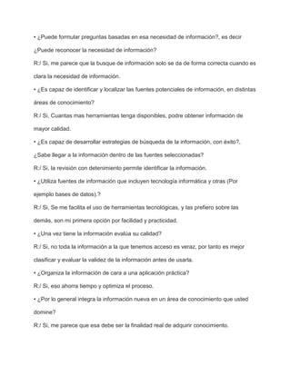 • ¿Puede formular preguntas basadas en esa necesidad de información?, es decir

¿Puede reconocer la necesidad de información?

R:/ Si, me parece que la busque de información solo se da de forma correcta cuando es

clara la necesidad de información.

• ¿Es capaz de identificar y localizar las fuentes potenciales de información, en distintas

áreas de conocimiento?

R:/ Si, Cuantas mas herramientas tenga disponibles, podre obtener información de

mayor calidad.

• ¿Es capaz de desarrollar estrategias de búsqueda de la información, con éxito?,

¿Sabe llegar a la información dentro de las fuentes seleccionadas?

R:/ Si, la revisión con detenimiento permite identificar la información.

• ¿Utiliza fuentes de información que incluyen tecnología informática y otras (Por

ejemplo bases de datos).?

R:/ Si, Se me facilita el uso de herramientas tecnológicas, y las prefiero sobre las

demás, son mi primera opción por facilidad y practicidad.

• ¿Una vez tiene la información evalúa su calidad?

R:/ Si, no toda la información a la que tenemos acceso es veraz, por tanto es mejor

clasificar y evaluar la validez de la información antes de usarla.

• ¿Organiza la información de cara a una aplicación práctica?

R:/ Si, eso ahorra tiempo y optimiza el proceso.

• ¿Por lo general integra la información nueva en un área de conocimiento que usted

domine?

R:/ Si, me parece que esa debe ser la finalidad real de adquirir conocimiento.
 