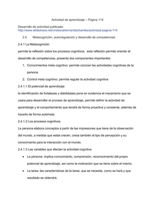 Actividad de aprendizaje – Pagina 114

Desarrollo de actividad publicada:
http://www.slideshare.net/cristianahernandezfuentes/actividad-pagina-114

   2.4       Metacognición, autorregulación y desarrollo de competencias

2.4.1 La Metacognición

permite la reflexión sobre los procesos cognitivos, esta reflexión permite orientar el

desarrollo de competencias, presenta dos componentes importantes:

   1. Conocimientos meta cognitivo: permite conocer las actividades cognitivas de la

         persona

   2. Control meta cognitivo: permite regular la actividad cognitiva

2.4.1.1 El potencial de aprendizaje

la identificación de fortalezas y debilidades pone en evidencia el mecanismo que se

usara para desarrollar el proceso de aprendizaje, permite definir la actividad de

aprendizaje y el comportamiento que tendrá de forma proactiva y consiente, además de

hacerlo de forma autómata.

2.4.1.2 Los procesos cognitivos

La persona elabora conceptos a partir de las impresiones que tiene de la observación

del mundo, a medida que estas crecen, crece también el tipo de percepción y su

conocimiento para la interacción con el mundo.

2.4.1.3 Las variables que afectan la actividad cognitiva

         La persona: implica conocimiento, comprensión, reconocimiento del propio

         potencial de aprendizaje, así como la motivación que se tiene sobre el mismo.

         La tarea: las características de la tarea, que se necesita, como se hará y que

         resultado se obtendrá.
 