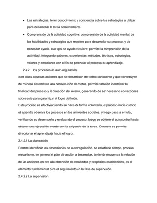 Las estrategias: tener conocimiento y conciencia sobre las estrategias a utilizar

       para desarrollar la tarea correctamente.

       Comprensión de la actividad cognitiva: comprensión de la actividad mental, de

       las habilidades y estrategias que requiere para desarrollar su proceso, y de

       necesitar ayuda, que tipo de ayuda requiere; permite la comprensión de la

       actividad, integrando saberes, experiencias, métodos, técnicas, estrategias,

       valores y emociones con el fin de potenciar el proceso de aprendizaje.

   2.4.2   los procesos de auto regulación

Son todas aquellas acciones que se desarrollan de forma consciente y que contribuyen

de manera sistemática a la consecución de metas, permite también identificar la

finalidad del proceso y la dirección del mismo, generando de ser necesario correcciones

sobre este para garantizar el logro definido.

Este proceso es efectivo cuando se hace de forma voluntaria, el proceso inicia cuando

el aprendiz observa los procesos en los ambientes sociales, y luego pasa a emular,

verificando su desempeño y evaluando el proceso, luego se obtiene el autocontrol hasta

obtener una ejecución acorde con la exigencia de la tarea. Con este se permite

direccionar el aprendizaje hacia el logro.

2.4.2.1 La planeación

Permite identificar las dimensiones de autorregulación, se establece tiempo, proceso

mecanismo, en general el plan de acción a desarrollar, teniendo encuentra la relación

de las acciones en pro a la obtención de resultados y propósitos establecidos, es el

elemento fundamental para el seguimiento en la fase de supervisión.

2.4.2.2 La supervisión
 