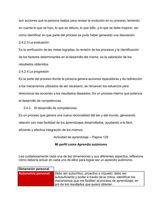son acciones que la persona realiza para revisar la evolución en su proceso, teniendo

en cuenta lo que se hizo, lo que se obtuvo, lo que falto, y lo que se debe mejorar, así

como identificar en que parte del proceso se pudo haber generado una desviación.

2.4.2.3 La evaluación

Es la verificación de las metas logradas, la revisión de los procesos y la identificación

de los factores determinantes en el desarrollo del mismo, es la valoración de los

resultados obtenidos.

2.4.2.4 La progresión

Es la parte del proceso donde la persona genera acciones reparadoras y da redirección

a los mecanismos utilizados de ser necesario, se renuevan los esfuerzos para

direccionar las acciones a los resultados deseados. Es un proceso interno que potencia

el desarrollo de competencias.

   2.4.3   El desarrollo de competencias

Es un proceso que genera una nueva racionalidad del ser y del mundo, generando

relación con mas facilidad de los aprendizajes desarrollados, ayudando a la fácil,

eficiente y efectiva integración de los mismos.

                          Actividad de aprendizaje – Pagina 129

                          Mi perfil como Aprendiz autónomo


Lea cuidadosamente cada una de las dimensiones y sus diferentes aspectos; reflexione
cómo debería actuar en cada uno de ellos para lograr ser un aprendiz autónomo.

Dimensión personal
Autonomía personal        Debo ser autocritico, proactivo e inquieto, debo ser
                          autosuficiente y poder a través de la critica, identificar los
                          mecanismos que me facilitan el proceso de aprendizaje, en
                          pro de los resultados que quiero obtener.
 
