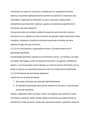 Una persona es capaz de construirse y reconstruirse sin necesidad de factores

externos, el aprender significativamente le permite a la persona no memorizar sino

racionalizar e interiorizar la información, ya que su estructura cognitiva tiene

antecedentes que le permiten organizar y generar una estructura especifica de la

información que esta analizando.

Una persona tiene una cantidad variable de esquemas que le permiten conocer e

interactuar con su realidad, por tanto el proceso de aprender implica reestructurar estos

conceptos, moldearlos, procesar la información para poder asimilarla, por tanto

aprender es algo mas que memorizar.

2.1.2.3 Los conocimientos y organizadores previos: Conceptos básicos en el

aprendizaje significativo

el aprendizaje significativo requiere de conocimientos previos, y el individuo uso estos

conceptos, este bagaje y sobre el procesa la información, la organiza y establece la

relación. Los conocimientos previos generan un puente de entre la información que se

posee y la que se esa adquiriendo ayudando esto a la construcción de significados.

2.1.2.4 Condiciones del aprendizaje significativo

requiere de dos condiciones básicas

   1. Que exista motivación para aprender significativamente

   2. El material de aprendizaje debe permitir relación con las ideas o conocimientos

       previos del estudiante

Sentido o significado refiere movilizar nuestro nivel cognitivo para asimilar la nueva

información o situación, atribuir sentido implica compromiso que posteriormente se

transforma en motor de acción, existen dos maneras de hacerlo, superficial o profundo:
 