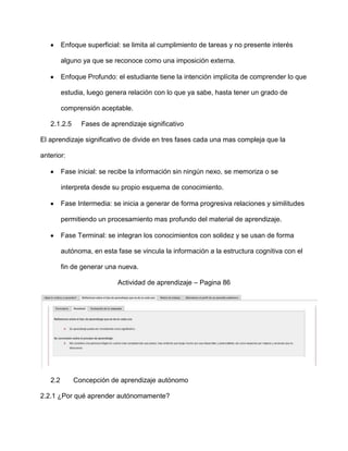 Enfoque superficial: se limita al cumplimiento de tareas y no presente interés

         alguno ya que se reconoce como una imposición externa.

         Enfoque Profundo: el estudiante tiene la intención implícita de comprender lo que

         estudia, luego genera relación con lo que ya sabe, hasta tener un grado de

         comprensión aceptable.

   2.1.2.5     Fases de aprendizaje significativo

El aprendizaje significativo de divide en tres fases cada una mas compleja que la

anterior:

         Fase inicial: se recibe la información sin ningún nexo, se memoriza o se

         interpreta desde su propio esquema de conocimiento.

         Fase Intermedia: se inicia a generar de forma progresiva relaciones y similitudes

         permitiendo un procesamiento mas profundo del material de aprendizaje.

         Fase Terminal: se integran los conocimientos con solidez y se usan de forma

         autónoma, en esta fase se vincula la información a la estructura cognitiva con el

         fin de generar una nueva.

                            Actividad de aprendizaje – Pagina 86




   2.2       Concepción de aprendizaje autónomo

2.2.1 ¿Por qué aprender autónomamente?
 