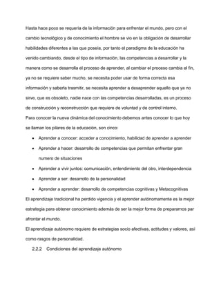 Hasta hace poco se requería de la información para enfrentar el mundo, pero con el

cambio tecnológico y de conocimiento el hombre se vio en la obligación de desarrollar

habilidades diferentes a las que poseía, por tanto el paradigma de la educación ha

venido cambiando, desde el tipo de información, las competencias a desarrollar y la

manera como se desarrolla el proceso de aprender, al cambiar el proceso cambia el fin,

ya no se requiere saber mucho, se necesita poder usar de forma correcta esa

información y saberla trasmitir, se necesita aprender a desaprender aquello que ya no

sirve, que es obsoleto, nadie nace con las competencias desarrolladas, es un proceso

de construcción y reconstrucción que requiere de voluntad y de control interno.

Para conocer la nueva dinámica del conocimiento debemos antes conocer lo que hoy

se llaman los pilares de la educación, son cinco:

      Aprender a conocer: acceder a conocimiento, habilidad de aprender a aprender

      Aprender a hacer: desarrollo de competencias que permitan enfrentar gran

      numero de situaciones

      Aprender a vivir juntos: comunicación, entendimiento del otro, interdependencia

      Aprender a ser: desarrollo de la personalidad

      Aprender a aprender: desarrollo de competencias cognitivas y Metacognitivas

El aprendizaje tradicional ha perdido vigencia y el aprender autónomamente es la mejor

estrategia para obtener conocimiento además de ser la mejor forma de prepararnos par

afrontar el mundo.

El aprendizaje autónomo requiere de estrategias socio afectivas, actitudes y valores, así

como rasgos de personalidad.

   2.2.2   Condiciones del aprendizaje autónomo
 