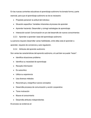 En las nuevas corrientes educativas el aprendizaje autónomo ha tomado forma y parte

esencial, para que el aprendizaje autónomo se de es necesario:

      Propósito personal: la actitud del individuo

      Situación especifica: Variables inherentes al proceso de aprender

      Aprender haciendo: Desarrollar y corregir estrategias de aprendizaje

      Interacción social: Comunicación en pro del desarrollo de nuevos conocimientos

   2.2.3   Aprender a aprender: base del aprendizaje autónomo

La persona requiere desarrollar varias habilidades, entre ellas esta el aprender a

aprender, requiere de conciencia y auto regulación.

   2.2.4   Atributos del aprendiz autónomo

Son varias las características del aprendiz autónomo, el cual bien se puede “hacer”:

      Identifica situaciones problema

      Identifica su necesidad de aprendizaje

      Recopila información

      Es autocritico

      Utiliza su experiencia

      Usa diversos métodos

      Reconstruye y resignifica nuevos conceptos

      Desarrolla procesos de comunicación y acción cooperativa

      Tiene motivación

      Mueve el conocimiento

      Desarrolla atributos independientes

El proceso se evidencia al:
 
