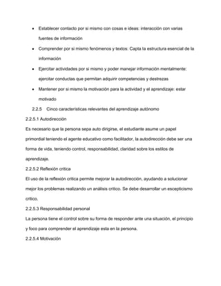 Establecer contacto por si mismo con cosas e ideas: interacción con varias

           fuentes de información

           Comprender por si mismo fenómenos y textos: Capta la estructura esencial de la

           información

           Ejercitar actividades por si mismo y poder manejar información mentalmente:

           ejercitar conductas que permitan adquirir competencias y destrezas

           Mantener por si mismo la motivación para la actividad y el aprendizaje: estar

           motivado

    2.2.5      Cinco características relevantes del aprendizaje autónomo

2.2.5.1 Autodirección

Es necesario que la persona sepa auto dirigirse, el estudiante asume un papel

primordial teniendo el agente educativo como facilitador, la autodirección debe ser una

forma de vida, teniendo control, responsabilidad, claridad sobre los estilos de

aprendizaje.

2.2.5.2 Reflexión critica

El uso de la reflexión critica permite mejorar la autodirección, ayudando a solucionar

mejor los problemas realizando un análisis critico. Se debe desarrollar un escepticismo

critico.

2.2.5.3 Responsabilidad personal

La persona tiene el control sobre su forma de responder ante una situación, el principio

y foco para comprender el aprendizaje esta en la persona.

2.2.5.4 Motivación
 