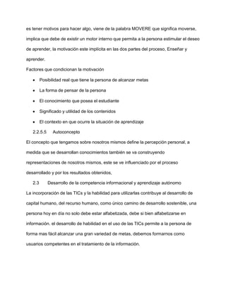 es tener motivos para hacer algo, viene de la palabra MOVERE que significa moverse,

implica que debe de existir un motor interno que permita a la persona estimular el deseo

de aprender, la motivación este implícita en las dos partes del proceso, Enseñar y

aprender.

Factores que condicionan la motivación

         Posibilidad real que tiene la persona de alcanzar metas

         La forma de pensar de la persona

         El conocimiento que posea el estudiante

         Significado y utilidad de los contenidos

         El contexto en que ocurre la situación de aprendizaje

   2.2.5.5     Autoconcepto

El concepto que tengamos sobre nosotros mismos define la percepción personal, a

medida que se desarrollan conocimientos también se va construyendo

representaciones de nosotros mismos, este se ve influenciado por el proceso

desarrollado y por los resultados obtenidos,

   2.3       Desarrollo de la competencia informacional y aprendizaje autónomo

La incorporación de las TICs y la habilidad para utilizarlas contribuye al desarrollo de

capital humano, del recurso humano, como único camino de desarrollo sostenible, una

persona hoy en día no solo debe estar alfabetizada, debe si bien alfabetizarse en

información. el desarrollo de habilidad en el uso de las TICs permite a la persona de

forma mas fácil alcanzar una gran variedad de metas, debemos formarnos como

usuarios competentes en el tratamiento de la información.
 