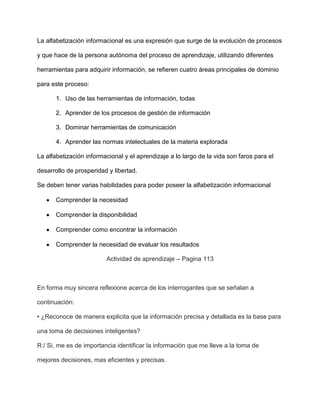 La alfabetización informacional es una expresión que surge de la evolución de procesos

y que hace de la persona autónoma del proceso de aprendizaje, utilizando diferentes

herramientas para adquirir información, se refieren cuatro áreas principales de dominio

para este proceso:

       1. Uso de las herramientas de información, todas

       2. Aprender de los procesos de gestión de información

       3. Dominar herramientas de comunicación

       4. Aprender las normas intelectuales de la materia explorada

La alfabetización informacional y el aprendizaje a lo largo de la vida son faros para el

desarrollo de prosperidad y libertad.

Se deben tener varias habilidades para poder poseer la alfabetización informacional

       Comprender la necesidad

       Comprender la disponibilidad

       Comprender como encontrar la información

       Comprender la necesidad de evaluar los resultados

                         Actividad de aprendizaje – Pagina 113



En forma muy sincera reflexione acerca de los interrogantes que se señalan a

continuación:

• ¿Reconoce de manera explicita que la información precisa y detallada es la base para

una toma de decisiones inteligentes?

R:/ Si, me es de importancia identificar la información que me lleve a la toma de

mejores decisiones, mas eficientes y precisas.
 