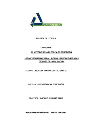 REPORTE DE LECTURA
CAPITULO II
EL MÉTODO DE LA FILOSOFÍA EN EDUCACIÓN
LOS MÉTODOS EN GENERAL, ALGUNAS APLICACIONES A LAS
CIENCIAS DE LA EDUCACIÓN
ALUMNA: AZUCENA SANDRA CASTRO GARCIA
MATERIA: FILOSOFÍA DE LA EDUCACIÓN
PROFESOR: JOSÉ LUIS VILLEGAS VALLE
HUAJUAPAN DE LEÓN OAX. MAYO DEL 2013
 
