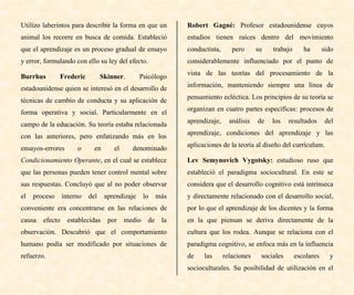Utilizo laberintos para describir la forma en que un
animal los recorre en busca de comida. Estableció
que el aprendizaje es un proceso gradual de ensayo
y error, formulando con ello su ley del efecto.
Burrhus Frederic Skinner. Psicólogo
estadounidense quien se interesó en el desarrollo de
técnicas de cambio de conducta y su aplicación de
forma operativa y social. Particularmente en el
campo de la educación. Su teoría estaba relacionada
con las anteriores, pero enfatizando más en los
ensayos-errores o en el denominado
Condicionamiento Operante, en el cual se establece
que las personas pueden tener control mental sobre
sus respuestas. Concluyó que al no poder observar
el proceso interno del aprendizaje lo más
conveniente era concentrarse en las relaciones de
causa efecto establecidas por medio de la
observación. Descubrió que el comportamiento
humano podía ser modificado por situaciones de
refuerzo.
Robert Gagné: Profesor estadounidense cuyos
estudios tienen raíces dentro del movimiento
conductista, pero su trabajo ha sido
considerablemente influenciado por el punto de
vista de las teorías del procesamiento de la
información, manteniendo siempre una línea de
pensamiento ecléctica. Los principios de su teoría se
organizan en cuatro partes específicas: procesos de
aprendizaje, análisis de los resultados del
aprendizaje, condiciones del aprendizaje y las
aplicaciones de la teoría al diseño del currículum.
Lev Semynovich Vygotsky: estudioso ruso que
estableció el paradigma sociocultural. En este se
considera que el desarrollo cognitivo está intrínseca
y directamente relacionado con el desarrollo social,
por lo que el aprendizaje de los dicentes y la forma
en la que piensan se deriva directamente de la
cultura que los rodea. Aunque se relaciona con el
paradigma cognitivo, se enfoca más en la influencia
de las relaciones sociales escolares y
socioculturales. Su posibilidad de utilización en el
 