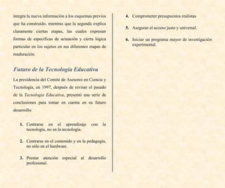 integra la nueva información a los esquemas previos
que ha construido, mientras que la segunda explica
claramente ciertas etapas, las cuales expresan
formas de específicas de actuación y cierta lógica
particular en los sujetos en sus diferentes etapas de
maduración.
Futuro de la Tecnología Educativa
La presidencia del Comité de Asesores en Ciencia y
Tecnología, en 1997, después de revisar el pasado
de la Tecnología Educativa, presentó una serie de
conclusiones para tomar en cuenta en su futuro
desarrollo:
1. Centrarse en el aprendizaje con la
tecnología, no en la tecnología.
2. Centrarse en el contenido y en la pedagogía,
no sólo en el hardware.
3. Prestar atención especial al desarrollo
profesional.
4. Comprometer presupuestos realistas
5. Asegurar el acceso justo y universal.
6. Iniciar un programa mayor de investigación
experimental.
 