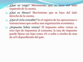 ¿Qué es cargo? Movimiento que se hace del lado izquierdo de la cuenta.¿Qué es Abono? Movimiento que se hace del lado derecho de la cuenta.¿Qué el ciclo contable? Es el registro de las operaciones o transacciones que realiza una organización económica.¿Impuesto Sobre ventas? El impuesto sobre ventas es otro tipo de impuestos al consumo, la tasa de impuesto puede fijarse tan bajo como 2% o subir a niveles de mas de 10% dependiendo del país. 