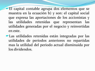 De un lado están los activos totales y del otro lado las fuentes del financiamiento y los derechos legales y económicos sobre estos activos (pasivo y capital contable). El capital contable agrupa dos elementos que se muestra en la ecuación b) y son: el capital social que expresa las aportaciones de los accionistas y las utilidades retenidas que representan las utilidades generadas por el negocio y reinvertidas en este. 
