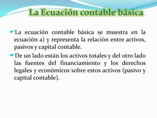 Para procesar adecuadamente la información económica de los negocios es importante conocer las cuentas que integran un sistema contable de que manera se afectan y como se clasifican.La Ecuación contable básicaLa ecuación contable básica se muestra en la ecuación a) y representa la relación entre activos, pasivos y capital contable.