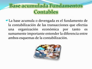 Una sola operación puede afectar a uno o mas elementos de la ecuación, por ello en esta sección se analizara como las transacciones de los negocios afectan la igualdad.  Base acumulada Fundamentos ContablesLa base acumula o devengada es el fundamento de la contabilización de las transacciones que efectúa una organización económica por tanto es sumamente importante entender la diferencia entre ambos esquemas de la contabilización. Esquemas de la ContabilizaciónLa contabilidad base efectivo reconoce los ingresos cuando se produce una entrada de activo y se registran los gastos en el momento en que exista una salida de efectivo es decir el registro se lleva a cabo en el momento.