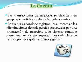 La cuenta es donde se registran los aumentos o las disminuciones de cada partida provocadas por una transacción de negocios, todo sistema contable tiene una cuenta  por separado por cada clase de activo, pasivo, capital, ingresos y gastos.Partes de una CuentaDebe Haber
