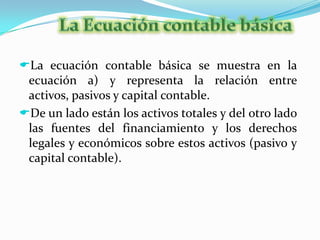 Para procesar adecuadamente la información económica de los negocios es importante conocer las cuentas que integran un sistema contable de que manera se afectan y como se clasifican.La Ecuación contable básicaLa ecuación contable básica se muestra en la ecuación a) y representa la relación entre activos, pasivos y capital contable.