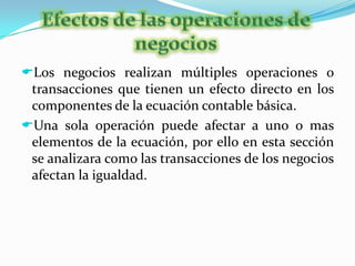 Las utilidades retenidas están integradas por las utilidades de periodos anteriores no repartidas mas la utilidad del periodo actual disminuida por los dividendos. Efectos de las operaciones de negociosLos negocios realizan múltiples operaciones o transacciones que tienen un efecto directo en los componentes de la ecuación contable básica.