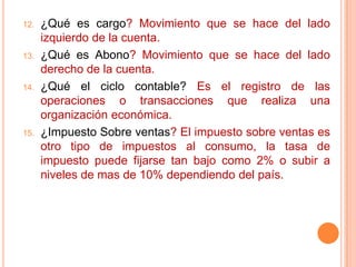 ¿Qué es cargo? Movimiento que se hace del lado izquierdo de la cuenta.¿Qué es Abono? Movimiento que se hace del lado derecho de la cuenta.¿Qué el ciclo contable? Es el registro de las operaciones o transacciones que realiza una organización económica.¿Impuesto Sobre ventas? El impuesto sobre ventas es otro tipo de impuestos al consumo, la tasa de impuesto puede fijarse tan bajo como 2% o subir a niveles de mas de 10% dependiendo del país. 