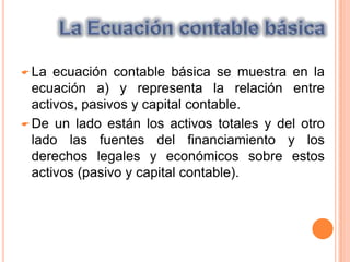 Para procesar adecuadamente la información económica de los negocios es importante conocer las cuentas que integran un sistema contable de que manera se afectan y como se clasifican.La Ecuación contable básicaLa ecuación contable básica se muestra en la ecuación a) y representa la relación entre activos, pasivos y capital contable.