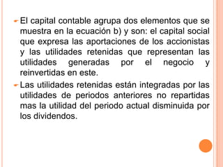De un lado están los activos totales y del otro lado las fuentes del financiamiento y los derechos legales y económicos sobre estos activos (pasivo y capital contable). El capital contable agrupa dos elementos que se muestra en la ecuación b) y son: el capital social que expresa las aportaciones de los accionistas y las utilidades retenidas que representan las utilidades generadas por el negocio y reinvertidas en este. 