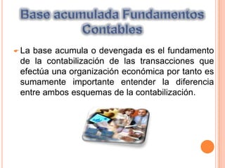 Una sola operación puede afectar a uno o mas elementos de la ecuación, por ello en esta sección se analizara como las transacciones de los negocios afectan la igualdad.  Base acumulada Fundamentos ContablesLa base acumula o devengada es el fundamento de la contabilización de las transacciones que efectúa una organización económica por tanto es sumamente importante entender la diferencia entre ambos esquemas de la contabilización. Esquemas de la ContabilizaciónLa contabilidad base efectivo reconoce los ingresos cuando se produce una entrada de activo y se registran los gastos en el momento en que exista una salida de efectivo es decir el registro se lleva a cabo en el momento.