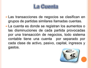 La cuenta es donde se registran los aumentos o las disminuciones de cada partida provocadas por una transacción de negocios, todo sistema contable tiene una cuenta  por separado por cada clase de activo, pasivo, capital, ingresos y gastos.Partes de una CuentaDebe Haber