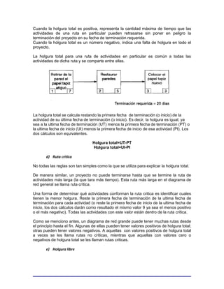 Cuando la holgura total es positiva, representa la cantidad máxima de tiempo que las
actividades de una ruta en particular pueden retrasarse sin poner en peligro la
terminación del proyecto en su fecha de terminación requerida.
Cuando la holgura total es un número negativo, indica una falta de holgura en todo el
proyecto.

La holgura total para una ruta de actividades en particular es común a todas las
actividades de dicha ruta y se comparte entre ellas.




La holgura total se calcula restando la primera fecha de terminación (o inicio) de la
actividad de su última fecha de terminación (o inicio). Es decir, la holgura es igual, ya
sea a la ultima fecha de terminación (UT) menos la primera fecha de terminación (PT) o
la ultima fecha de inicio (UI) menos la primera fecha de inicio de esa actividad (PI). Los
dos cálculos son equivalentes.

                                  Holgura total=UT-PT
                                  Holgura total=UI-PI

       d) Ruta critica

No todas las reglas son tan simples como la que se utiliza para explicar la holgura total.

De manera similar, un proyecto no puede terminarse hasta que se termine la ruta de
actividades más larga (la que tara más tiempo). Esta ruta más larga en el diagrama de
red general se llama ruta crítica.

Una forma de determinar qué actividades conforman la ruta critica es identificar cuales
tienen la menor holgura. Reste la primera fecha de terminación de la ultima fecha de
terminación para cada actividad (o reste la primera fecha de inicio de la ultima fecha de
inicio, los dos cálculos darán como resultado el mismo valor 9 ya sea el menos positivo
o el más negativo). Todas las actividades con este valor están dentro de la ruta crítica.

Como se menciono antes, un diagrama de red grande puede tener muchas rutas desde
el principio hasta el fin. Algunas de ellas pueden tener valores positivos de holgura total;
otras pueden tener valores negativos. A aquellas con valores positivos de holgura total
a veces se les llama rutas no críticas, mientras que aquellas con valores cero o
negativos de holgura total se les llaman rutas criticas.

       e) Holgura libre
 