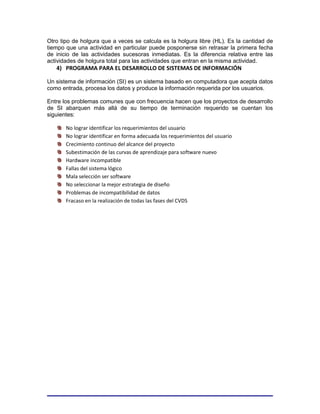 Otro tipo de holgura que a veces se calcula es la holgura libre (HL). Es la cantidad de
tiempo que una actividad en particular puede posponerse sin retrasar la primera fecha
de inicio de las actividades sucesoras inmediatas. Es la diferencia relativa entre las
actividades de holgura total para las actividades que entran en la misma actividad.
   4) PROGRAMA PARA EL DESARROLLO DE SISTEMAS DE INFORMACIÓN

Un sistema de información (SI) es un sistema basado en computadora que acepta datos
como entrada, procesa los datos y produce la información requerida por los usuarios.

Entre los problemas comunes que con frecuencia hacen que los proyectos de desarrollo
de SI abarquen más allá de su tiempo de terminación requerido se cuentan los
siguientes:

       No lograr identificar los requerimientos del usuario
       No lograr identificar en forma adecuada los requerimientos del usuario
       Crecimiento continuo del alcance del proyecto
       Subestimación de las curvas de aprendizaje para software nuevo
       Hardware incompatible
       Fallas del sistema lógico
       Mala selección ser software
       No seleccionar la mejor estrategia de diseño
       Problemas de incompatibilidad de datos
       Fracaso en la realización de todas las fases del CVDS
 