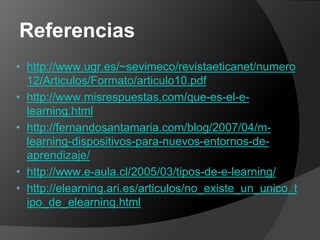 Referencias
• http://www.ugr.es/~sevimeco/revistaeticanet/numero
  12/Articulos/Formato/articulo10.pdf
• http://www.misrespuestas.com/que-es-el-e-
  learning.html
• http://fernandosantamaria.com/blog/2007/04/m-
  learning-dispositivos-para-nuevos-entornos-de-
  aprendizaje/
• http://www.e-aula.cl/2005/03/tipos-de-e-learning/
• http://elearning.ari.es/articulos/no_existe_un_unico_t
  ipo_de_elearning.html
 