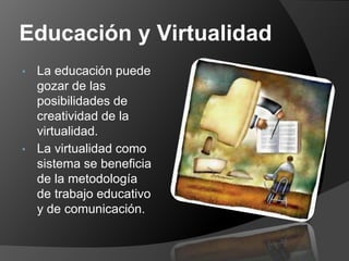 Educación y Virtualidad
• La educación puede
  gozar de las
  posibilidades de
  creatividad de la
  virtualidad.
• La virtualidad como
  sistema se beneficia
  de la metodología
  de trabajo educativo
  y de comunicación.
 