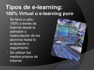Tipos de e-learning:
100% Virtual o e-learning puro
• Se lleva a cabo
  100% a través de
  Internet desde la
  admisión o
  matriculación de los
  alumnos hasta la
  evaluación o
  seguimiento.
• Se utilizan los
  medios propios de
  Internet.
 