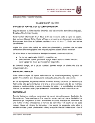 DIBUJOASISTIDOPORCOMPUTADORA
Aridaí Téllez Hernández Página 3
TRABAJAR CON OBJETOS
COPIAR CON PUNTO BASE Y EL COMANDO ALARGAR
El punto base es el punto inicial de referencia para los comandos de modificación (Copia,
Desplaza, Gira, Estira y Escala).
Para transferir información de un dibujo a otro es necesario cortar o copiar los objetos.
Las opciones básicas Cortar, Copiar y Pegar se encuentran en el grupo de herramientas
Portapapeles de la Cinta de Opciones, también con Ctrl + X, Ctrl + C y Ctrl + V en la línea
de comandos.
Copiar con punto base donde se define una coordenada y guardarla con la copia
almacenada en el Portapapeles para después pegar los objetos en esa ubicación.
Se activa desde el menú contextual del objeto insertando copiarbase+Retorno.
 Escribir las coordenadas 210,280 y pulse Retorno.
 Seleccionar los objetos que vamos a pegar en el nuevo documento. Vamos a
copiar y pegar las líneas que representan las paredes.
El comando alargar, en el grupo Modificar, permite alargar un objeto para que se
encuentre con otro.
MATRIZ RECTANGULAR
Crea copias múltiples de objetos seleccionados, de manera organizada y siguiendo un
patrón. Presenta tres tipos de estructura, rectangular, circular o polar y de camino.
En las rectangulares, es posible controlar el número de filas y columnas y la distancia que
habrá entre ellas para distribuirlas a lo largo y ancho del documento. En las matrices
polares se puede controlar el número de copias del objeto y la posibilidad de giro de las
mismas. Se encuentra en el grupo de Modificar, o insertando la orden matriz+Retorno.
MATRIZ POLAR
Permite duplicar un objeto de manera que los nuevos elementos queden distribuidos de
forma circular. Es necesario especificar un punto central a partir del cual se distribuirán los
elementos que completaran la matriz. Existen tres modos de establecer los parámetros de
una matriz circular; estableciendo el número de elementos y el ángulo que se debe
rellenar, fijando el número de elementos y los grados de separación entre ellos o
estableciendo los grados que se deben cubrir y la separación entre los elementos. Ofrece
 
