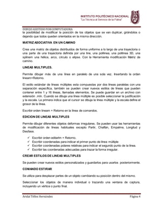 DIBUJOASISTIDOPORCOMPUTADORA
Aridaí Téllez Hernández Página 4
la posibilidad de modificar la posición de los objetos que se van duplicar, girándolos o
dejando que todos queden orientados en la misma dirección.
MATRIZ ASOCIATIVA EN UN CAMINO
Crea una matriz de objetos distribuidos de forma uniforme a lo largo de una trayectoria o
una parte de una trayectoria definida por una line, una polilinea, una polilinea 3D, una
splinem una hélice, arco, círculo o elipse. Con la Herramienta modificación Matriz de
camino.
LINEAS MULTIPLES.
Permite dibujar más de una línea en paralelo de una sola vez. Insertando la orden
lineam+Retorno.
El estilo estándar de líneas múltiples esta compuestas por dos líneas paralelas con una
separación específica, también se pueden crear nuevos estilos de líneas que pueden
contener entre 1 y 16 líneas, llamadas elementos. Se puede guardar en un archivo con
extensión .mln. Cuando se dibuja una línea múltiple es posible seleccionar la justificación
y la escala. La primera indica que el cursor se dibuja la línea múltiple y la escala define el
grosor de la línea.
Escribir orden lineam + Retorno en la línea de comandos.
EDICION DE LINEAS MULTIPLES
Permite dibujar diferentes objetos deformas irregulares. Se pueden usar las herramientas
de modificación de líneas habituales excepto Partir, Chaflán, Empalme, Longitud y
Desfase.
 Escribir orden editarlm + Retorno.
 Escribir coordenadas para indicar el primer punto de línea múltiple
 Escribir coordenadas polares relativas para indicar el segundo punto de la línea.
 Escribir las coordenadas adecuadas para trazar la forma irregular.
CREAR ESTILOS DE LINEAS MULTIPLES
Se pueden crear nuevos estilos personalizados y guardarlos para usarlos posteriormente.
COMANDO ESTIRAR
Se utiliza para desplazar partes de un objeto cambiando su posición dentro del mismo.
Seleccionar los objetos de manera individual o trazando una ventana de captura,
incluyendo un vértice o punto final.
 