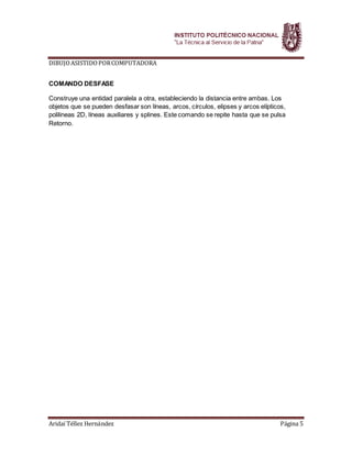 DIBUJOASISTIDOPORCOMPUTADORA
Aridaí Téllez Hernández Página 5
COMANDO DESFASE
Construye una entidad paralela a otra, estableciendo la distancia entre ambas. Los
objetos que se pueden desfasar son líneas, arcos, círculos, elipses y arcos elípticos,
polilineas 2D, líneas auxiliares y splines. Este comando se repite hasta que se pulsa
Retorno.
 