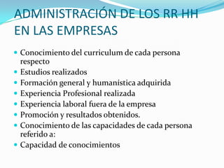 ADMINISTRACIÓN DE LOS RR HH EN LAS EMPRESASConocimiento del curriculum de cada persona respecto Estudios realizadosFormación general y humanística adquiridaExperiencia Profesional realizadaExperiencia laboral fuera de la empresaPromoción y resultados obtenidos. Conocimiento de las capacidades de cada persona referido a:Capacidad de conocimientos