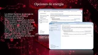 Opciones de energía
La utilidad Opciones de energía de
Windows permite cambiar el
consumo de energía de
determinados dispositivos o de toda
la computadora. La utilidad Opciones
de energía permite maximizar el
rendimiento o conservar la energía
mediante la configuración de un plan
de energía. Los planes de energía
son un conjunto de valores de
configuración de hardware y del
sistema que administran el consumo
de energía de la PC.
 
