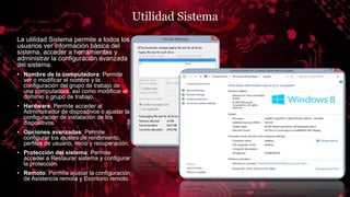 Utilidad Sistema
La utilidad Sistema permite a todos los
usuarios ver información básica del
sistema, acceder a herramientas y
administrar la configuración avanzada
del sistema.
• Nombre de la computadora: Permite
ver o modificar el nombre y la
configuración del grupo de trabajo de
una computadora, así como modificar el
dominio o grupo de trabajo.
• Hardware: Permite acceder al
Administrador de dispositivos o ajustar la
configuración de instalación de los
dispositivos.
• Opciones avanzadas: Permite
configurar los ajustes de rendimiento,
perfiles de usuario, inicio y recuperación.
• Protección del sistema: Permite
acceder a Restaurar sistema y configurar
la protección.
• Remoto: Permite ajustar la configuración
de Asistencia remota y Escritorio remoto.
 