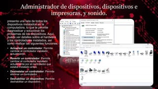 Administrador de dispositivos, dispositivos e
impresoras, y sonido.
presenta una lista de todos los
dispositivos instalados en la
computadora, lo que le permite
diagnosticar y solucionar los
problemas de los dispositivos. Aquí,
puede ver detalles sobre el hardware
y los controladores instalados, así
como realizar las siguientes funciones:
• Actualizar un controlador: Permite
cambiar el controlador instalado
actualmente.
• Revertir un controlador: Permite
cambiar el controlador instalado
actualmente por el controlador que
estaba instalado antes.
• Desinstalar un controlador: Permite
eliminar un controlador.
• Deshabilitar un dispositivo: Permite
deshabilitar un dispositivo.
 
