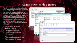 Administración de equipos
Windows contiene muchas utilidades
para administrar permisos y usuarios o
para configurar los componentes y
servicios de una computadora. La
consola de Administración de equipos,
que se muestra en la figura, le permite
administrar muchos aspectos de su
computadora y de computadoras
remotas en una sola herramienta.
La consola de Administración de
equipos proporciona acceso a varias
utilidades:
• Programador de tareas
• Visor de eventos
• Carpetas compartidas
• Usuarios y grupos locales
• Rendimiento
• Administrador de dispositivos
• Administración de discos
 