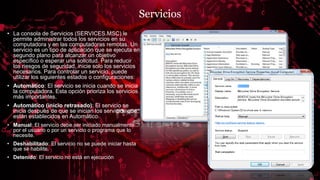 Servicios
• La consola de Servicios (SERVICES.MSC) le
permite administrar todos los servicios en su
computadora y en las computadoras remotas. Un
servicio es un tipo de aplicación que se ejecuta en
segundo plano para alcanzar un objetivo
específico o esperar una solicitud. Para reducir
los riesgos de seguridad, inicie solo los servicios
necesarios. Para controlar un servicio, puede
utilizar los siguientes estados o configuraciones:
• Automático: El servicio se inicia cuando se inicia
la computadora. Esta opción prioriza los servicios
más importantes.
• Automático (inicio retrasado): El servicio se
inicia después de que se inician los servicios que
están establecidos en Automático.
• Manual: El servicio debe ser iniciado manualmente
por el usuario o por un servicio o programa que lo
necesite.
• Deshabilitado: El servicio no se puede iniciar hasta
que se habilite.
• Detenido: El servicio no está en ejecución
 