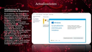 Actualizaciones
Actualizaciones de
controladores de dispositivos
En ocasiones, los fabricantes
presentan nuevos controladores
para abordar problemas de los
controladores actuales. Cuando el
hardware no funcione
correctamente, o para evitar
problemas futuros, verifique que
los controladores estén
actualizados. También es
importante actualizar los
controladores que aplican parches
para problemas de seguridad o
que los corrigen. Si la
actualización de un controlador no
funciona correctamente, utilice la
característica Revertir al
controlador anterior para cambiar
el controlador por el que estaba
instalado anteriormente.
 