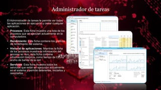 Administrador de tareas
El Administrador de tareas le permite ver todas
las aplicaciones en ejecución y cerrar cualquier
aplicación.
• Procesos: Esta ficha muestra una lista de los
procesos que se ejecutan actualmente en la
computadora.
• Rendimiento: Esta ficha contiene los gráficos
de rendimiento del sistema.
• Historial de aplicaciones: Mientras la ficha
de los procesos muestra la información del
proceso en vivo, esta ficha contiene
información histórica, como tiempo de CPU y
ancho de banda de la red..
• Servicios: Esta ficha muestra todos los
servicios que están en ejecución actualmente
en el sistema y permite detenerlos, iniciarlos y
reiniciarlos.
 