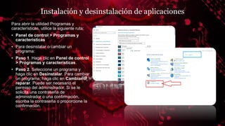 Instalación y desinstalación de aplicaciones
Para abrir la utilidad Programas y
características, utilice la siguiente ruta:
• Panel de control > Programas y
características
• Para desinstalar o cambiar un
programa:
• Paso 1. Haga clic en Panel de control
> Programas y características.
• Paso 2. Seleccione un programa y
haga clic en Desinstalar. Para cambiar
un programa, haga clic en Cambiar o
reparar. Puede ser necesario el
permiso del administrador. Si se le
solicita una contraseña de
administrador o una confirmación,
escriba la contraseña o proporcione la
confirmación.
 