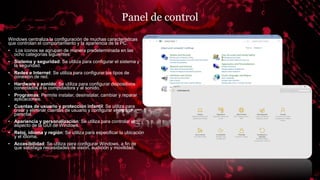 Panel de control
Windows centraliza la configuración de muchas características
que controlan el comportamiento y la apariencia de la PC.
• Los iconos se agrupan de manera predeterminada en las
ocho categorías siguientes:
• Sistema y seguridad: Se utiliza para configurar el sistema y
la seguridad.
• Redes e Internet: Se utiliza para configurar los tipos de
conexión de red.
• Hardware y sonido: Se utiliza para configurar dispositivos
conectados a la computadora y al sonido.
• Programas: Permite instalar, desinstalar, cambiar y reparar
aplicaciones.
• Cuentas de usuario y protección infantil: Se utiliza para
crear y eliminar cuentas de usuario y configurar el control
parental.
• Apariencia y personalización: Se utiliza para controlar el
aspecto de la GUI de Windows.
• Reloj, idioma y región: Se utiliza para especificar la ubicación
y el idioma.
• Accesibilidad: Se utiliza para configurar Windows, a fin de
que satisfaga necesidades de visión, audición y movilidad.
 