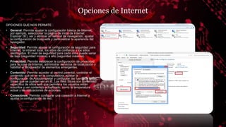 Opciones de Internet
OPCIONES QUE NOS PERMITE :
• General: Permite ajustar la configuración básica de Internet,
por ejemplo, seleccionar la página de inicio de Internet
Explorer (IE), ver y eliminar el historial de navegación, ajustar
la configuración de búsqueda y personalizar la apariencia del
navegador.
• Seguridad: Permite ajustar la configuración de seguridad para
Internet, la intranet local, los sitios de confianza y los sitios
restringidos. El nivel de seguridad para cada zona puede variar
de bajo (seguridad mínima) a alto (seguridad máxima).
• Privacidad: Permite establecer la configuración de privacidad
para la zona de Internet, administrar servicios de localización y
habilitar el Bloqueador de elementos emergentes.
• Contenido: Permite acceder al control parental, controlar el
contenido que se ve en la computadora, ajustar la
configuración de Autocompletar y configurar las fuentes y Web
Slices que se pueden ver en IE. Las Web Slices son contenido
específico de sitios web que permite a los usuarios están
suscritos y ver contenido actualizado, como la temperatura
actual y las cotizaciones de acciones.
• Conexiones: Permite configurar una conexión a Internet y
ajustar la configuración de red.
 