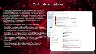 Centro de actividades
El Centro de actividades en Windows es una ubicación
centralizada para ver las alertas que ayudan a mantener
Windows funcionando sin problemas. Se divide en la
sección Seguridad y en la sección de mantenimiento. Los
mensajes importantes se resaltan en color rojo. Estos
problemas se deben atender rápidamente, por ejemplo,
si el Firewall de Windows está desactivado o si su
configuración es incorrecta.
El Centro de actividades tiene muchas utilidades:
• Cambiar configuración del Centro de actividades:
Permite activar o desactivar los mensajes de seguridad
y los programas de mantenimiento.
• Cambiar la configuración de control de cuentas de
usuario: Permite ajustar la configuración del UAC.
• Ver mensajes archivados: Permite ver mensajes
archivados sobre problemas de computadoras
pasadas.
• Ver información de rendimiento: Permite ver y
calificar el rendimiento de los componentes del
sistema.
 